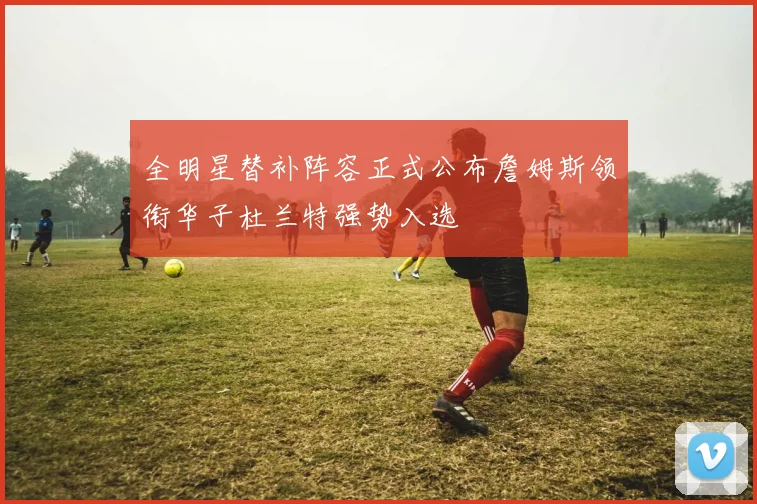 全明星替补阵容正式公布詹姆斯领衔华子杜兰特强势入选