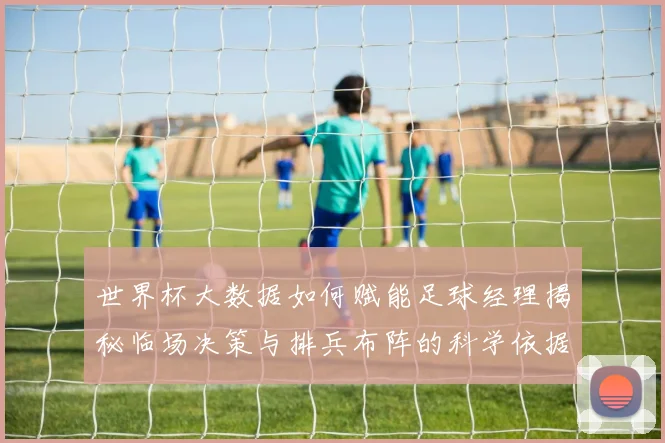 世界杯大数据如何赋能足球经理揭秘临场决策与排兵布阵的科学依据