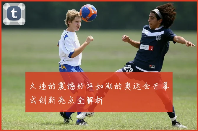 久违的震撼好评如潮的奥运会开幕式创新亮点全解析