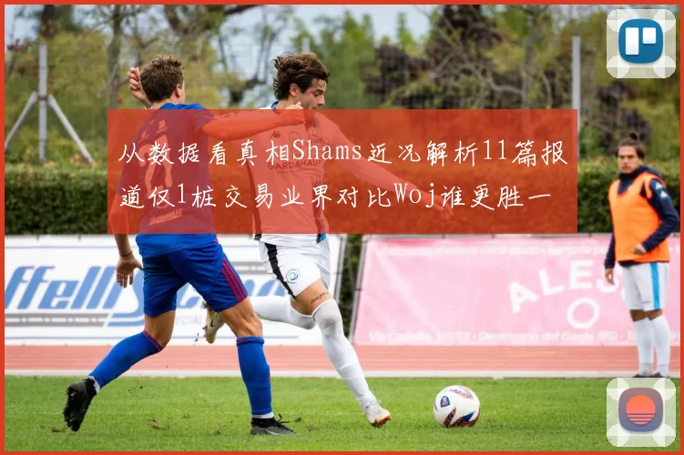 从数据看真相Shams近况解析11篇报道仅1桩交易业界对比Woj谁更胜一筹