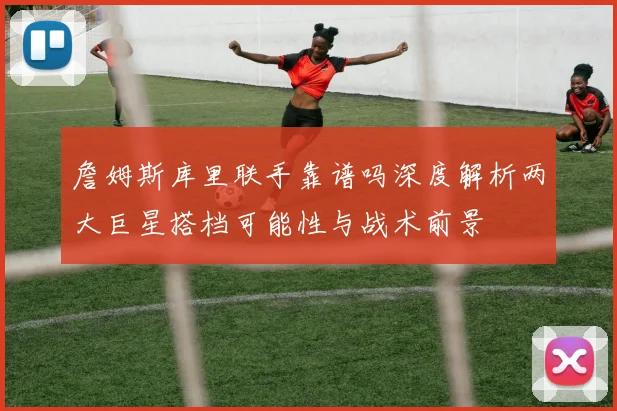 詹姆斯库里联手靠谱吗深度解析两大巨星搭档可能性与战术前景