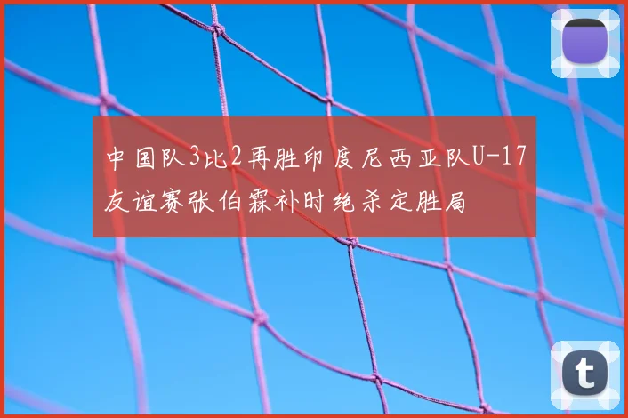 中国队3比2再胜印度尼西亚队U-17友谊赛张伯霖补时绝杀定胜局