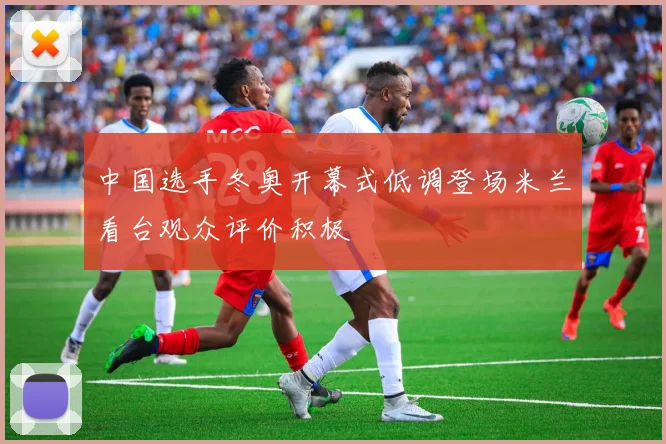 中国选手冬奥开幕式低调登场米兰看台观众评价积极