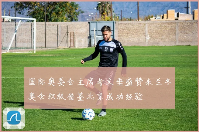国际奥委会主席考文垂盛赞米兰冬奥会积极借鉴北京成功经验