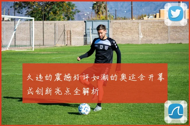 久违的震撼好评如潮的奥运会开幕式创新亮点全解析