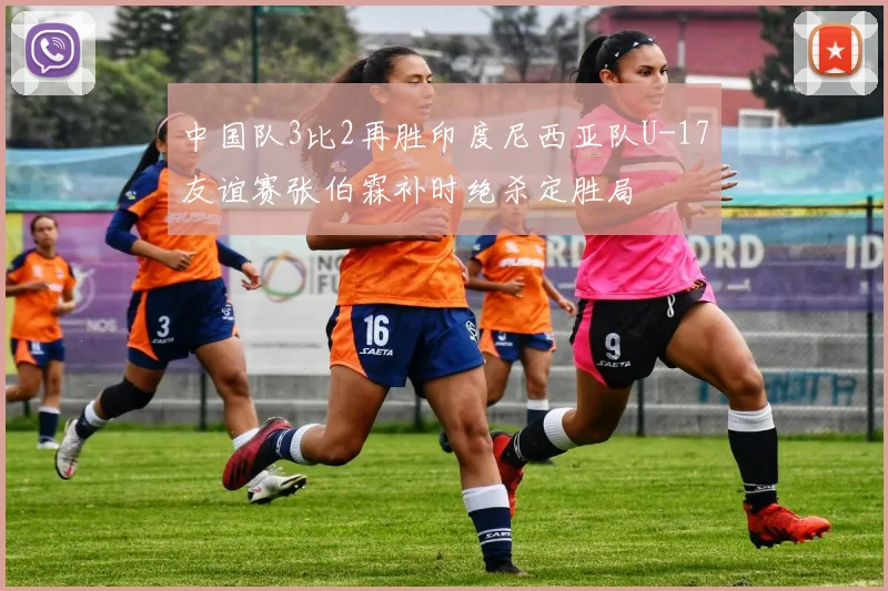 中国队3比2再胜印度尼西亚队U-17友谊赛张伯霖补时绝杀定胜局