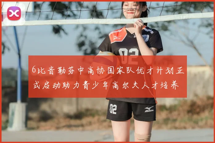 6比音勒芬中高协国家队优才计划正式启动助力青少年高尔夫人才培养新篇章