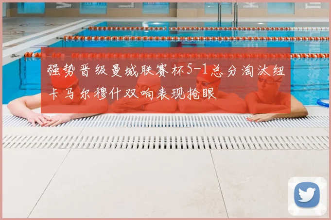 强势晋级曼城联赛杯5-1总分淘汰纽卡马尔穆什双响表现抢眼