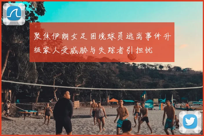 聚焦伊朗女足困境球员逃离事件升级家人受威胁与失踪者引担忧