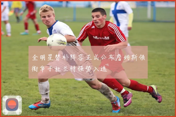 全明星替补阵容正式公布詹姆斯领衔华子杜兰特强势入选