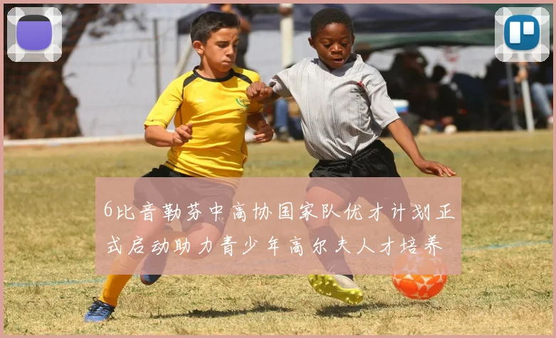 6比音勒芬中高协国家队优才计划正式启动助力青少年高尔夫人才培养新篇章