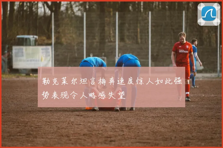 勒克莱尔坦言梅奔速度惊人如此强势表现令人略感失望