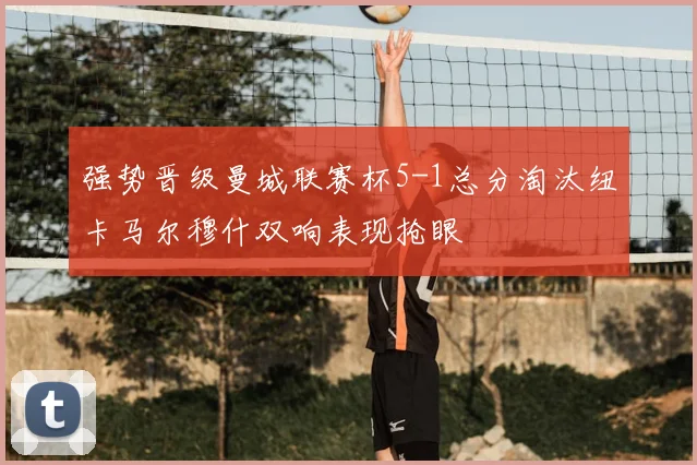 强势晋级曼城联赛杯5-1总分淘汰纽卡马尔穆什双响表现抢眼